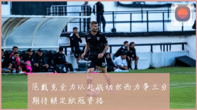 范戴克全力以赴战切尔西力争三分期待锁定欧冠资格