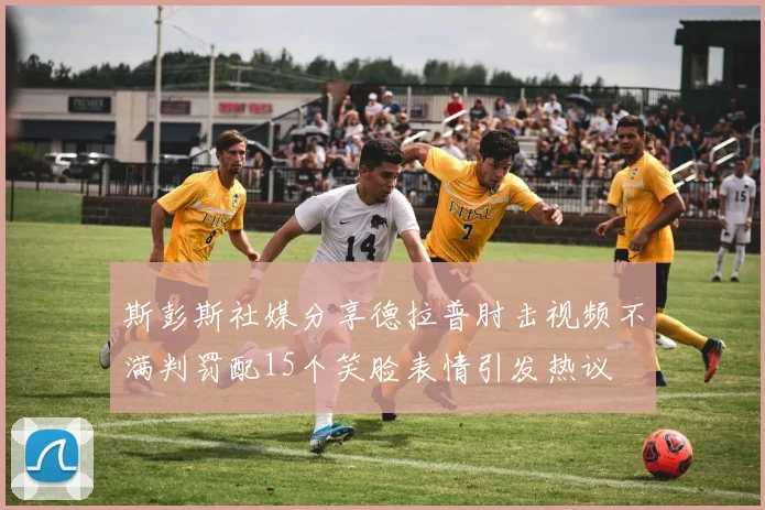 斯彭斯社媒分享德拉普肘击视频不满判罚配15个笑脸表情引发热议