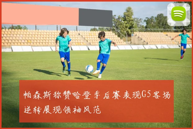 帕森斯称赞哈登季后赛表现G5客场逆转展现领袖风范