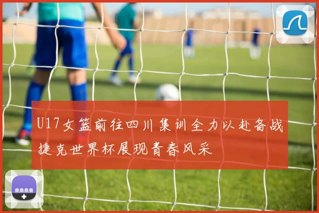 U17女篮前往四川集训全力以赴备战捷克世界杯展现青春风采