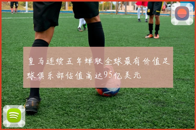 皇马连续五年蝉联全球最有价值足球俱乐部估值高达95亿美元