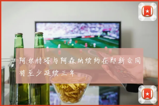 阿尔特塔与阿森纳续约在即新合同将至少延续三年