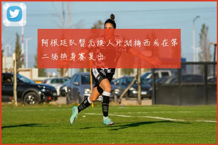 阿根廷队暂无换人计划梅西或在第二场热身赛复出