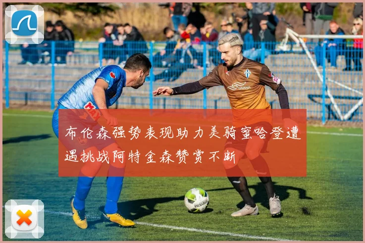 布伦森强势表现助力美骑蜜哈登遭遇挑战阿特金森赞赏不断