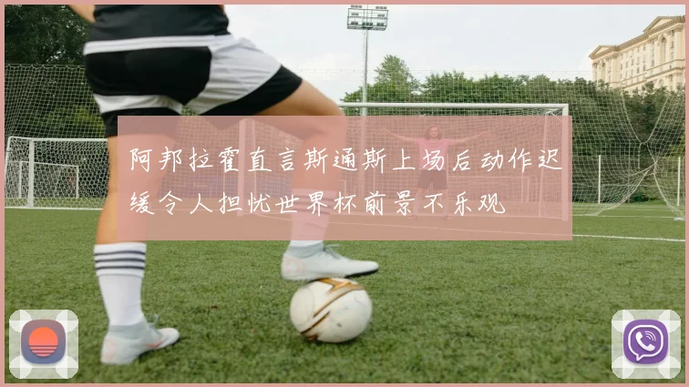 阿邦拉霍直言斯通斯上场后动作迟缓令人担忧世界杯前景不乐观