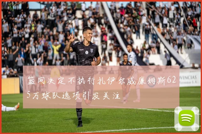 篮网决定不执行扎伊尔威廉姆斯625万球队选项引发关注