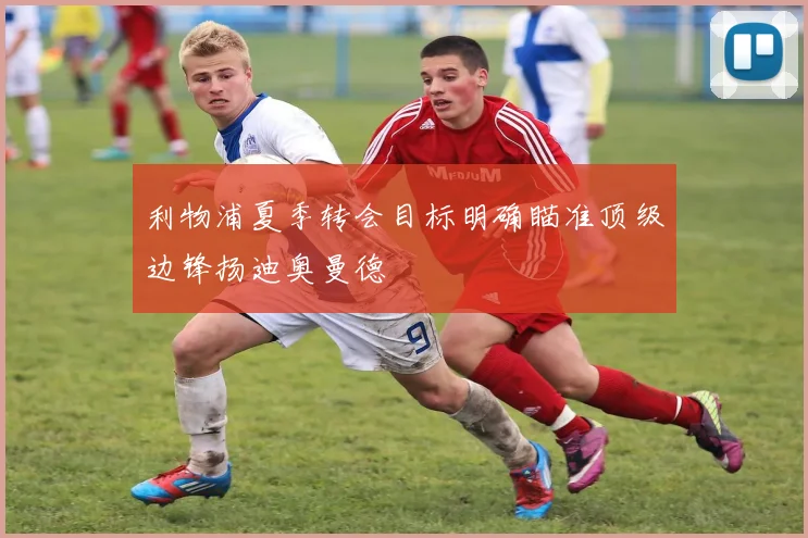 利物浦夏季转会目标明确瞄准顶级边锋扬迪奥曼德