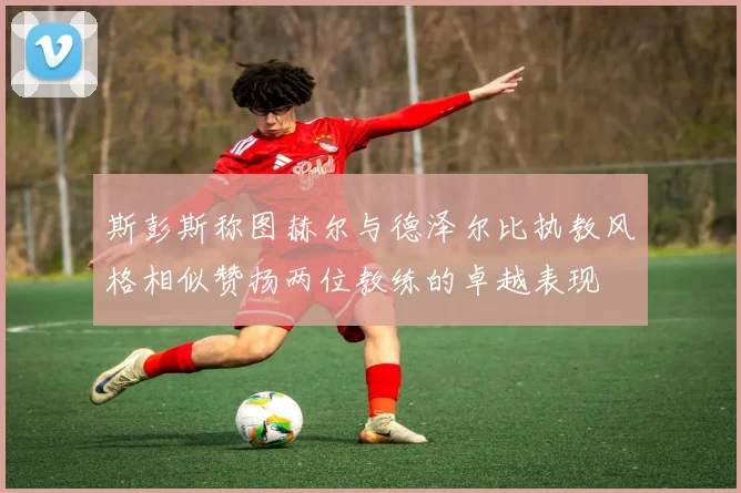 斯彭斯称图赫尔与德泽尔比执教风格相似赞扬两位教练的卓越表现