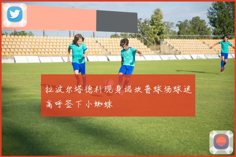 拉波尔塔德科现身诺坎普球场球迷高呼签下小蜘蛛