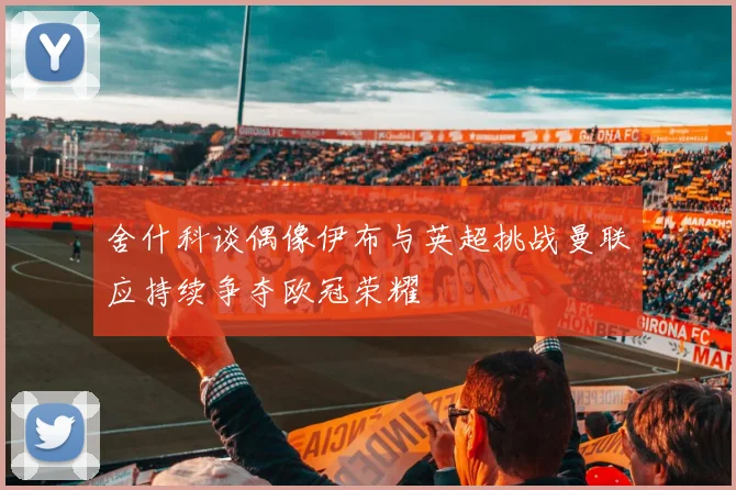 舍什科谈偶像伊布与英超挑战曼联应持续争夺欧冠荣耀